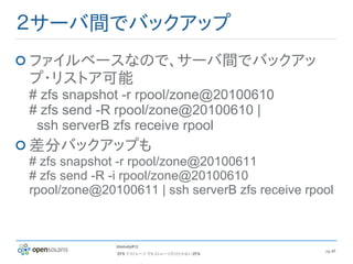 ２サーバ間でバックアップ
ファイルベースなので、サーバ間でバックアッ
プ・リストア可能
# zfs snapshot -r rpool/zone@20100610
# zfs send -R rpool/zone@20100610 |
 ssh serverB zfs receive rpool
差分バックアップも
# zfs snapshot -r rpool/zone@20100611
# zfs send -R -i rpool/zone@20100610
rpool/zone@20100611 | ssh serverB zfs receive rpool



              hbstudy#12
                                                 pg 47
              ZFS でストレージ でもストレージだけじゃない ZFS
 