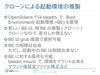 クローンによる起動環境の複製
OpenSolaris では beadm で、 Boot
Environment( 起動環境 =BE) を管理
新しい BE は、現 BE の複製 ( クローン )
クローンなので、差分しか増えない
BE は grub 画面で選択可能
BE の削除は自由
ただし、起動中の BE は削除出来ない
BE に対する操作も可能
beadm mount で、領域をマウント出来る
マウント後設定ファイル修正など
         hbstudy#12
                                        pg 57
         ZFS でストレージ でもストレージだけじゃない ZFS
 