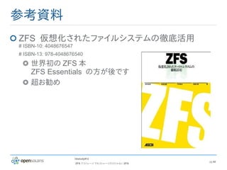 参考資料
ZFS 仮想化されたファイルシステムの徹底活用
# ISBN-10: 4048676547
# ISBN-13: 978-4048676540

    世界初の ZFS 本
    ZFS Essentials の方が後です
    超お勧め




                        hbstudy#12
                                                       pg 62
                        ZFS でストレージ でもストレージだけじゃない ZFS
 