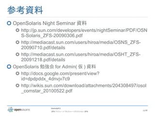 参考資料
OpenSolaris Night Seminar 資料
   http://jp.sun.com/developers/events/nightSeminar/PDF/OSN
   S-Solaris_ZFS-20090306.pdf
   http://mediacast.sun.com/users/hiroa/media/OSNS_ZFS-
   20090710.pdf/details
   http://mediacast.sun.com/users/hiroa/media/OSHT_ZFS-
   20091218.pdf/details
OpenSolaris 勉強会 for Admin( 仮 ) 資料
   http://docs.google.com/present/view?
   id=dpdpddx_4dnvjv7c9
   http://wikis.sun.com/download/attachments/204308497/osol
   _comstar_20100522.pdf


                hbstudy#12
                                                         pg 63
                ZFS でストレージ でもストレージだけじゃない ZFS
 