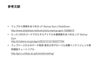 参考文献
• ウェブから情報をあつめる UT Startup Gym | SlideShare  
http://www.slideshare.net/tushuhei/ut-startup-gym-15588813
• たった10行のコードでひたすらアイドル水着画像をあつめる | UT Startup
Gym 
http://d.hatena.ne.jp/utgym/20121212/1355277764
• ウェブページからのデータ取得 東京大学グローバル消費インテリジェンス寄
附講座チュートリアル 
http://gci.t.u-tokyo.ac.jp/tutorial/crawling/
 