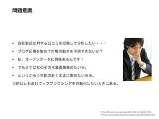 問題意識
• 自社製品に対する口コミを収集して分析したい・・・
• ブログ記事を集めて市場の動きを予測できないか？
• 私、オープンデータに興味あるんです！
• でもまずは女の子の水着画像集めたい※。
• というかもう本能の赴くままに集めたい※※。
目的はともあれウェブブラウジングを自動化したいときはある。
※http://d.hatena.ne.jp/utgym/20121212/1355277764
※※http://yusukebe.com/archives/20120229/072808.html
 