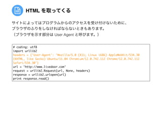 HTML を取ってくる
# coding: utf8	
import urllib2	
headers = {'User-Agent': 'Mozilla/5.0 (X11; Linux i686) AppleWebKit/534.30 
(KHTML, like Gecko) Ubuntu/11.04 Chromium/12.0.742.112 Chrome/12.0.742.112
Safari/534.30'}	
url = 'http://www.livedoor.com'	
request = urllib2.Request(url, None, headers)	
response = urllib2.urlopen(url)	
print response.read()
サイトによってはプログラムからのアクセスを受け付けないために、
ブラウザのふりをしなければならないときもあります。
（ブラウザを示す部分は User Agent と呼びます。）
 