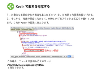 Xpath で要素を指定する
１．対象となる部分から木構造を上にたどっていき、id を持った要素を見つけます。
２．そこから、対象の部分に向かって、HTML タグをスラッシュ区切りで書いていき
ます。これが Xpath の記法にあたります。
この場合、ニュースの見出しのテキストは
//div[@id='newstopicsbox']/ol/li/a!
と指定できます。
取りたい部分
 