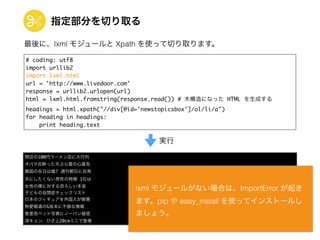 指定部分を切り取る
# coding: utf8	
import urllib2	
import lxml.html	
url = 'http://www.livedoor.com'	
response = urllib2.urlopen(url)	
html = lxml.html.fromstring(response.read()) # 木構造になった HTML を生成する	
headings = html.xpath("//div[@id='newstopicsbox']/ol/li/a")	
for heading in headings:	
print heading.text
閉店の100円ラーメン店に大行列	
オバマ氏断った天ぷら屋の心意気	
韓国の反日は嘘? 週刊朝日に反発	
夫にしたくない男性の特徴 1位は	
女性の裸に対する恐ろしい本音	
子どもの自閉症チェックリスト	
日本のフィギュアを外国人が絶賛	
熱愛報道のG坂本に不穏な情報	
香里奈ベッド写真にノーパン疑惑	
深キョン、ひざ上20cmミニで登場
実行
最後に、lxml モジュールと Xpath を使って切り取ります。
lxml モジュールがない場合は、ImportError が起き
ます。pip や easy_install を使ってインストールし
ましょう。
 