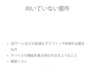 向いていない箇所
14
‣ 3Dゲームなどの高速なグラフィック処理が必要な
もの
‣ デバイスの機能を最大限引き出すようなこと
‣ 無限リスト
 