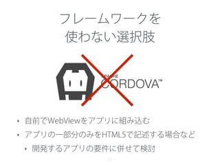 22
×
フレームワークを
使わない選択肢
‣ 自前でWebViewをアプリに組み込む
‣ アプリの一部分のみをHTML5で記述する場合など
‣ 開発するアプリの要件に併せて検討
 