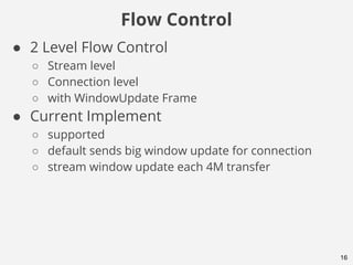 Flow Control
16
● 2 Level Flow Control
○ Stream level
○ Connection level
○ with WindowUpdate Frame
● Current Implement
○ supported
○ default sends big window update for connection
○ stream window update each 4M transfer
 