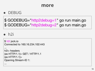 more
19
● DEBUG
● h2i
$ GODEBUG="http2debug=1" go run main.go
$ GODEBUG="http2debug=2" go run main.go
$ h2i jxck.io
Connected to 160.16.234.102:443
...
h2i> headers
(as HTTP/1.1)> GET / HTTP/1.1
(as HTTP/1.1)>
Opening Stream-ID 1:
...
 