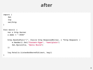 8
after
import (
fmt
log
net/http
)
func main() {
var s http.Server
s.Addr = ":8080"
http.HandleFunc("/", func(w http.ResponseWriter, r *http.Request) {
w.Header().Set("Content-Type", "text/plain")
fmt.Fprintf(w, "Hello World")
})
log.Fatal(s.ListenAndServeTLS(cert, key))
}
 