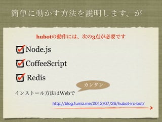 簡単に動かす方法を説明します、が

     hubotの動作には、次の3点が必要です

  Node.js
  CoffeeScript
  Redis
                           カンタン
インストール方法はWebで
            http://blog.fumiz.me/2012/07/26/hubot-irc-bot/
 