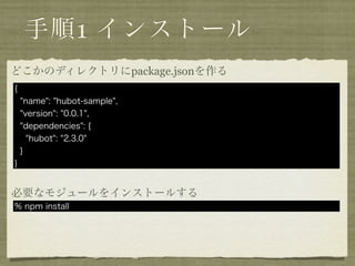 手順1 インストール
どこかのディレクトリにpackage.jsonを作る
{
    "name": "hubot-sample",
    "version": "0.0.1",
    "dependencies": {
      "hubot": "2.3.0"
    }
}


必要なモジュールをインストールする
% npm install
 