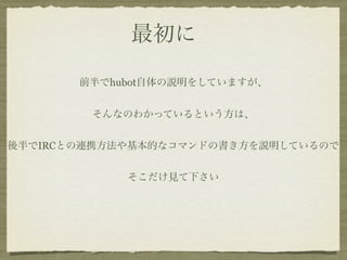 最初に

       前半でhubot自体の説明をしていますが、


        そんなのわかっているという方は、


後半でIRCとの連携方法や基本的なコマンドの書き方を説明しているので


            そこだけ見て下さい
 