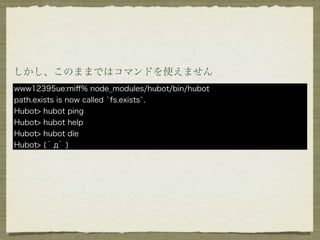 しかし、このままではコマンドを使えません
www12395ue:miﬀ% node_modules/hubot/bin/hubot
path.exists is now called `fs.exists`.
Hubot> hubot ping
Hubot> hubot help
Hubot> hubot die
Hubot> ( ﾟдﾟ )
 