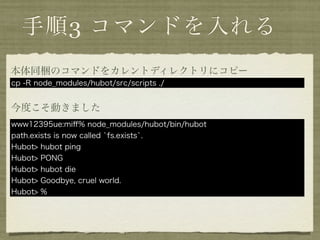 手順3 コマンドを入れる
本体同梱のコマンドをカレントディレクトリにコピー
cp -R node_modules/hubot/src/scripts ./


今度こそ動きました
www12395ue:miﬀ% node_modules/hubot/bin/hubot
path.exists is now called `fs.exists`.
Hubot> hubot ping
Hubot> PONG
Hubot> hubot die
Hubot> Goodbye, cruel world.
Hubot> %
 