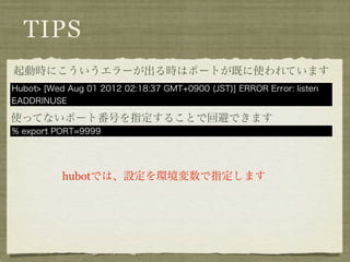 TIPS
起動時にこういうエラーが出る時はポートが既に使われています
Hubot> [Wed Aug 01 2012 02:18:37 GMT+0900 (JST)] ERROR Error: listen
EADDRINUSE

使ってないポート番号を指定することで回避できます
% export PORT=9999




           hubotでは、設定を環境変数で指定します
 