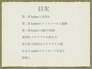 目次
第一章 hubotとは何か

第二章 hubotのインストールと起動

第三章 hubotとIRCの接続

第四章 スクリプトの書き方

第五章 具体的なスクリプトの例

おまけ noticeでメッセージを送る

最後に
 