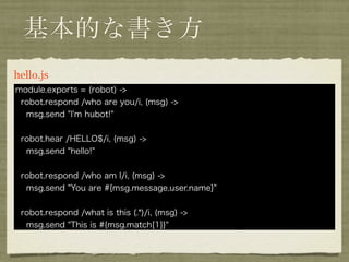 基本的な書き方
hello.coffee
 module.exports = (robot) ->
  robot.respond /who are you/i, (msg) ->
   msg.send "I'm hubot!"


  robot.hear /HELLO$/i, (msg) ->
   msg.send "hello!"


  robot.respond /who am I/i, (msg) ->
   msg.send "You are #{msg.message.user.name}"


  robot.respond /what is this (.*)/i, (msg) ->
   msg.send "This is #{msg.match[1]}"
 