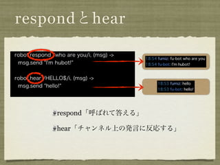 respondとhear

robot.respond /who are you/i, (msg) ->
 msg.send "I'm hubot!"


robot.hear /HELLO$/i, (msg) ->
 msg.send "hello!"




                respond「呼ばれて答える」

                hear「チャンネル上の発言に反応する」
 