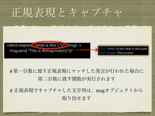 正規表現とキャプチャ

robot.respond /what is this (.*)/i, (msg) ->
 msg.send "This is #{msg.match[1]}"




   第一引数に渡す正規表現にマッチした発言が行われた場合に
                  第二引数に渡す関数が実行されます

   正規表現でキャプチャした文字列は、msgオブジェクトから
                                取り出せます
 