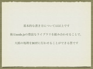 基本的な書き方については以上です


後はnode.jsの豊富なライブラリを組み合わせることで、


 大抵の処理をBOTに行わせることができる筈です
 