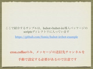 ここで紹介するサンプルは、hubot+hubot-irc導入パッケージの
      scriptsディレクトリに入っています
    https://github.com/fumiz/hubot-ircbot-example




  cron.coffeeのみ、メッセージの送信先チャンネルを

      手動で設定する必要があるので注意です
 