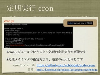 定期実行 cron
cron. coffee
 cronJob = require('cron').CronJob


 module.exports = (robot) ->
  send = (room, msg) ->
   response = new robot.Response(robot, {user : {id : -1, name : room}, text : "none", done : false}, [])
   response.send msg


  # *(sec) *(min) *(hour) *(day) *(month) *(day of the week)
  new cronJob('0 0 * * * *', () ->
    currentTime = new Date
    send '#your-channel-name', "current time is #{new Date().currentTime.getHours()}:00."
  ).start()


       cronモジュールを使うことで処理の定期実行が可能です

       処理タイミングの指定方法は、通常のcronと同じです
              cronモジュール https://github.com/ncb000gt/node-cron/
                    参考 http://d.hatena.ne.jp/anatoo/20120204/1328368042
 