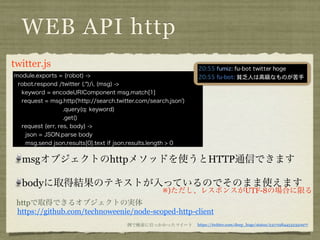 WEB API http
twitter. coffee
 module.exports = (robot) ->
  robot.respond /twitter (.*)/i, (msg) ->
   keyword = encodeURIComponent msg.match[1]
   request = msg.http('http://search.twitter.com/search.json')
                   .query(q: keyword)
                   .get()
   request (err, res, body) ->
    json = JSON.parse body
    msg.send json.results[0].text if json.results.length > 0


   msgオブジェクトのhttpメソッドを使うとHTTP通信できます

   bodyに取得結果のテキストが入っているのでそのまま使えます
                                                      ※)ただし、レスポンスがUTF-8の場合に限る
 httpで取得できるオブジェクトの実体
 https://github.com/technoweenie/node-scoped-http-client
                                         例で検索に引っかかったツイート         https://twitter.com/deep_hoge/status/231719844532350977
 