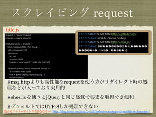 スクレイピング request
title. coffee
request = require 'request'
cheerio = require 'cheerio'


module.exports = (robot) ->
 robot.respond /title (.*)/i, (msg) ->
  url = msg.match[1]
  options =
    url: url
    timeout: 2000
    headers: {'user-agent': 'node title fetcher'}


  request options, (error, response, body) ->
    $ = cheerio.load body
    title = $('title').text().replace(/n/g, '')
    msg.send(title)

  msg.httpよりも高性能なrequestを使う方がリダイレクト時の処
 理などが入っており実用的
     cheerioを使うとjQueryと同じ感覚で要素を取得でき便利
     デフォルトではUTF-8しか処理できない
色んなエンコーディングも読むなら→ http://blog.fumiz.me/2012/07/28/node-js-scraping-with-multibyte-characters/
 