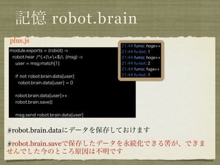 記憶 robot.brain
plus.coffee
module.exports = (robot) ->
 robot.hear /^(.+)++$/i, (msg) ->
  user = msg.match[1]


  if not robot.brain.data[user]
    robot.brain.data[user] = 0


  robot.brain.data[user]++
  robot.brain.save()


  msg.send robot.brain.data[user]


 robot.brain.dataにデータを保存しておけます
 robot.brain.saveで保存したデータを永続化できる筈が、できま
せんでした今のところ原因は不明です
 