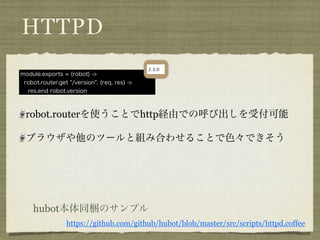 HTTPD
module.exports = (robot) ->
 robot.router.get "/version", (req, res) ->
  res.end robot.version



  robot.routerを使うことでhttp経由での呼び出しを受付可能

  ブラウザや他のツールと組み合わせることで色々できそう




    hubot本体同梱のサンプル
                 https://github.com/github/hubot/blob/master/src/scripts/httpd.coffee
 