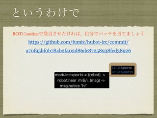 というわけで
BOTにnoticeで発言させたければ、自分でパッチを当てましょう
   https://github.com/fumiz/hubot-irc/commit/
   a70f95bf0b784b2f402d86dc87258938fed38926



              module.exports = (robot) ->
               robot.hear /hi$/i, (msg) ->
                msg.notice "hi"
 