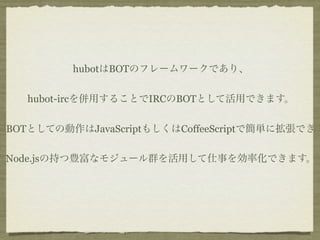 hubotはBOTのフレームワークであり、


   hubot-ircを併用することでIRCのBOTとして活用できます。


BOTとしての動作はJavaScriptもしくはCoffeeScriptで簡単に拡張でき

Node.jsの持つ豊富なモジュール群を活用して仕事を効率化できます。
 