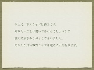 以上で、本スライドは終了です。

知りたいことは書いてあったでしょうか？

読んで頂きありがとうございました。

あなたが良いBOTライフを送ることを祈ります。
 