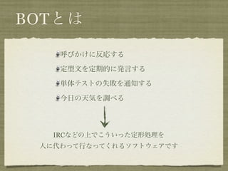 BOTとは

    呼びかけに反応する

    定型文を定期的に発言する

    単体テストの失敗を通知する

    今日の天気を調べる




   IRCなどの上でこういった定形処理を
 人に代わって行なってくれるソフトウェアです
 