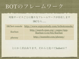 BOTのフレームワーク
 対象サービスごとに様々なフレームワークが存在します
                      IRCなら……
IRCbot console http://www.enjoyxstudy.com/ircbotconsole/
                   http://search.cpan.org/~yappo/App-
   ikachan              Ikachan-0.02/bin/ikachan

   phenny             http://inamidst.com/phenny/



    とにかく沢山あります。それらと比べてhubotは？
 