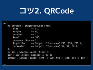 ...;
       my $qrcode = Imager::QRCode->new(
           size          => 3,
           margin        => 0,
           version       => 1,
           level         => 'M',
           casesensitive => 1,
           lightcolor    => Imager::Color->new( 255, 255, 255 ),
           darkcolor     => Imager::Color->new( 35, 54, 92 ),
       );
       my $qr = $qrcode->plot( $text );
       $qr = $qr->scale( xpixels => 90 );
       $image = $image->paste( left => 590, top => 198, src => $qr );

...;
 