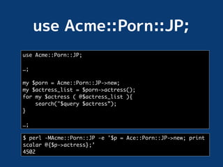 use Acme::Porn::JP;

…;

my $porn = Acme::Porn::JP->new;
my $actress_list = $porn->actress();
for my $actress ( @$actress_list ){
    search("$query $actress”);
}

…;

$ perl -MAcme::Porn::JP -e '$p = Ace::Porn::JP->new; print
scalar @{$p->actress};’
4502
 