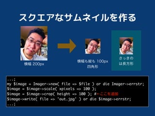 ...;
my $image = Imager->new( file => $file ) or die Imager->errstr;
$image = $image->scale( xpixels => 100 );
$image = $image->crop( height => 100 ); #
$image->write( file => 'out.jpg' ) or die $image->errstr;
...;
 