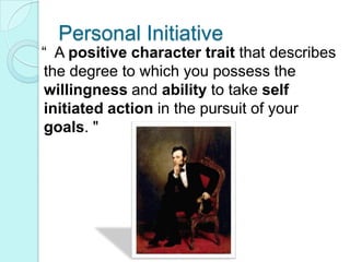 Personal Initiative  “  A positive character trait that describes the degree to which you possess the willingness and ability to take self initiated action in the pursuit of your goals. "