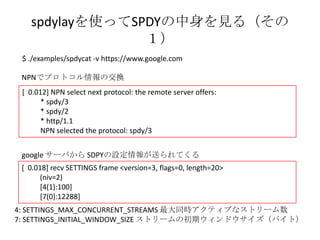 spdylayを使ってSPDYの中身を見る
 www.google.com サーバ編 （その１）
 $ ./examples/spdycat -v https://www.google.com

 NPNでプロトコル情報の交換
 [ 0.012] NPN select next protocol: the remote server offers:
       * spdy/3
       * spdy/2
       * http/1.1
       NPN selected the protocol: spdy/3


 google サーバから SDPYの設定情報が送られてくる
 [ 0.018] recv SETTINGS frame <version=3, flags=0, length=20>
       (niv=2)
       [4(1):100]
       [7(0):12288]
4: SETTINGS_MAX_CONCURRENT_STREAMS 最大同時アクティブなストリーム数
7: SETTINGS_INITIAL_WINDOW_SIZE ストリームの初期ウィンドウサイズ（バイト）
 