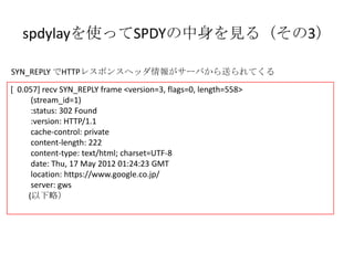 spdylayを使ってSPDYの中身を見る
          www.google.com サーバ編 （その3）
SYN_REPLY でHTTPレスポンスヘッダ情報がサーバから送られてくる
[ 0.057] recv SYN_REPLY frame <version=3, flags=0, length=558>
      (stream_id=1)
      :status: 302 Found
      :version: HTTP/1.1
      cache-control: private
      content-length: 222
      content-type: text/html; charset=UTF-8
      date: Thu, 17 May 2012 01:24:23 GMT
      location: https://www.google.co.jp/
      server: gws
     (以下略）
 