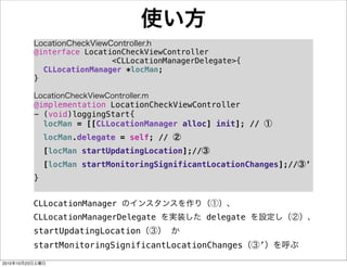 使い方
LocationCheckViewController.h
@interface LocationCheckViewController
<CLLocationManagerDelegate>{
! CLLocationManager *locMan;
}
LocationCheckViewController.m
@implementation LocationCheckViewController
- (void)loggingStart{
! locMan = [[CLLocationManager alloc] init]; // ①
! locMan.delegate = self; // ②
! [locMan startUpdatingLocation];//③
! [locMan startMonitoringSignificantLocationChanges];//③’
}
CLLocationManager のインスタンスを作り（①）、
CLLocationManagerDelegate を実装した delegate を設定し（②）、
startUpdatingLocation（③） か
startMonitoringSignificantLocationChanges（③’）を呼ぶ
2010年10月23日土曜日
 