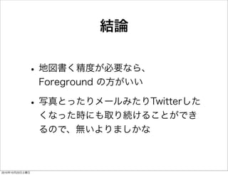 結論
•地図書く精度が必要なら、
Foreground の方がいい
•写真とったりメールみたりTwitterした
くなった時にも取り続けることができ
るので、無いよりましかな
2010年10月23日土曜日
 