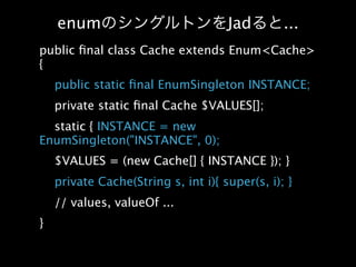 enum                             Jad        ...
public ﬁnal class Cache extends Enum<Cache>
{
    public static ﬁnal EnumSingleton INSTANCE;
    private static ﬁnal Cache $VALUES[];
  static { INSTANCE = new
EnumSingleton("INSTANCE", 0);
    $VALUES = (new Cache[] { INSTANCE }); }
    private Cache(String s, int i){ super(s, i); }
    // values, valueOf ...
}
 