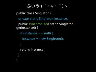 (´    ∀      )
public class Singleton {
    private static Singleton instance;
 public synchronized static Singleton
getInstance() {
        if (instance == null) {
            instance = new Singleton();
        }
        return instance;
    }
}
 