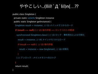 ..(llil!´Д`lil)n{…??
public class Singleton {
    private static volatile Singleton instance
    public static Singleton getInstance() {
     Singleton result = instance; // (1)

     if (result == null) { // (2)             =>

         synchronized (Singleton.class) { // (3)            :

          result = instance; // (4)

          if (result == null) { // (5)

              result = instance = new Singleton(); // (6)

          }
         } //             :

     }
     return result;
}
 