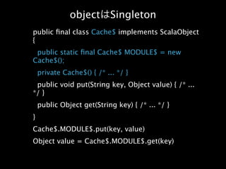 object        Singleton
public ﬁnal class Cache$ implements ScalaObject
{
 public static ﬁnal Cache$ MODULE$ = new
Cache$();
    private Cache$() { /* ... */ }
 public void put(String key, Object value) { /* ...
*/ }
    public Object get(String key) { /* ... */ }
}
Cache$.MODULE$.put(key, value)
Object value = Cache$.MODULE$.get(key)
 