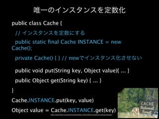 public class Cache {
    //
 public static ﬁnal Cache INSTANCE = new
Cache();
    private Cache() { } // new

    public void put(String key, Object value){ ... }
    public Object get(String key) { ... }
}
Cache.INSTANCE.put(key, value)
Object value = Cache.INSTANCE.get(key)
 