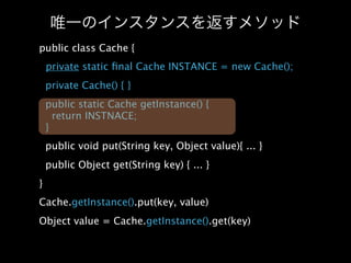 public class Cache {
    private static ﬁnal Cache INSTANCE = new Cache();
    private Cache() { }
    public static Cache getInstance() {
      return INSTNACE;
    }
    public void put(String key, Object value){ ... }
    public Object get(String key) { ... }
}
Cache.getInstance().put(key, value)
Object value = Cache.getInstance().get(key)
 